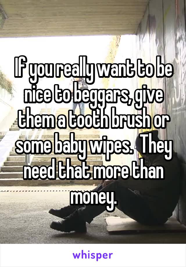 If you really want to be nice to beggars, give them a tooth brush or some baby wipes.  They need that more than money.