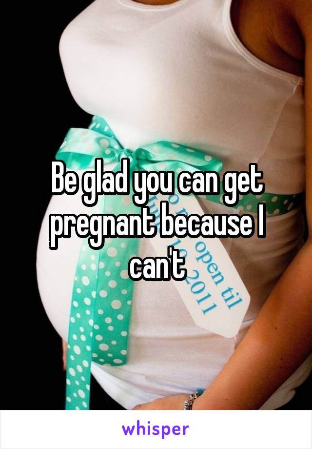 Be glad you can get pregnant because I can't