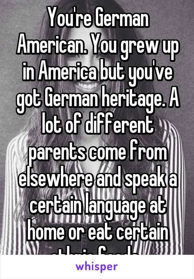 You're German American. You grew up in America but you've got German heritage. A lot of different parents come from elsewhere and speak a certain language at home or eat certain ethnic foods. 