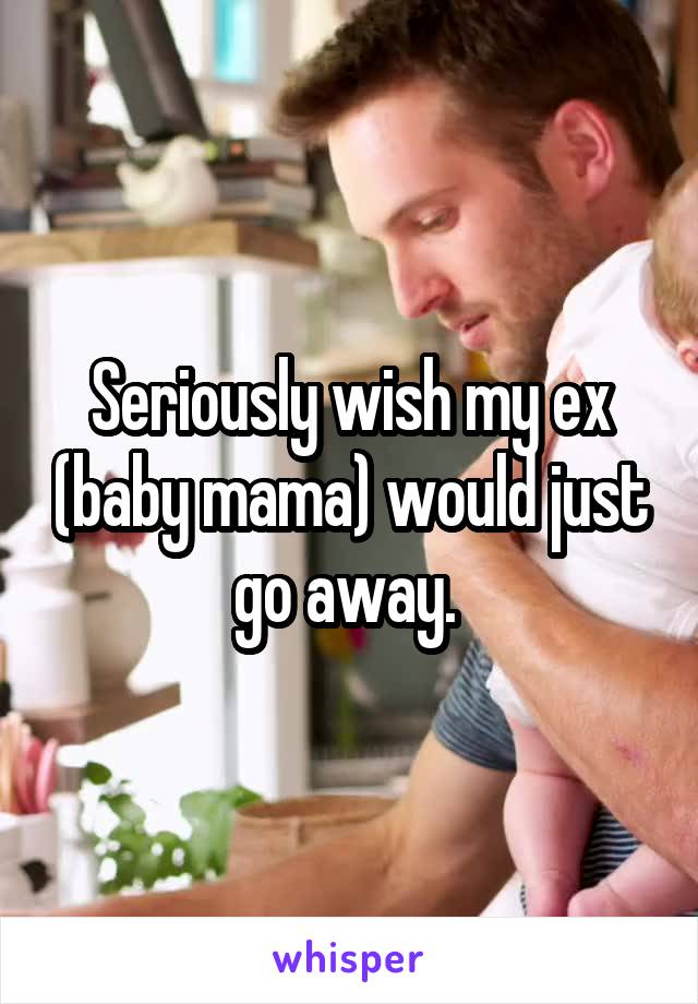 Seriously wish my ex (baby mama) would just go away. 