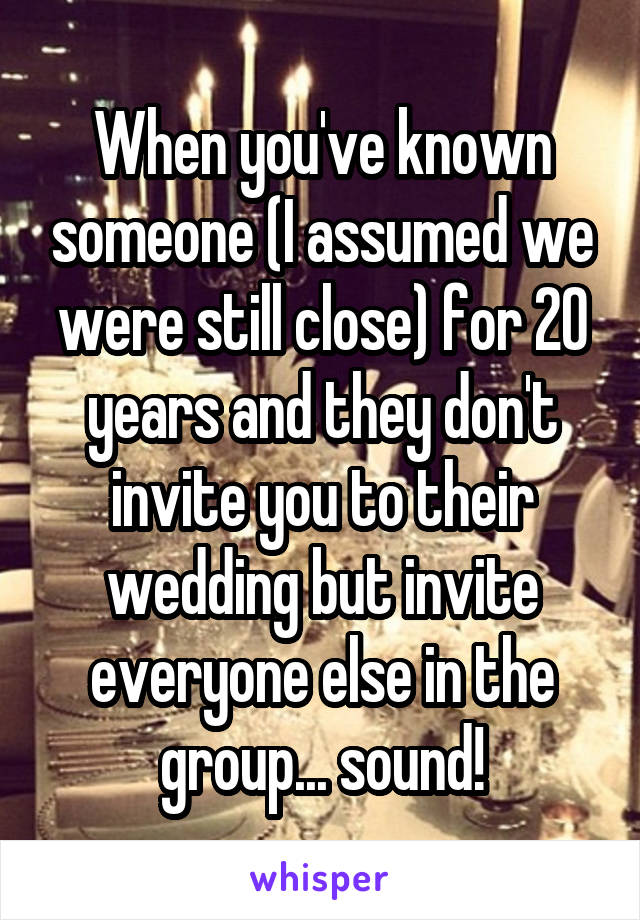 When you've known someone (I assumed we were still close) for 20 years and they don't invite you to their wedding but invite everyone else in the group... sound!