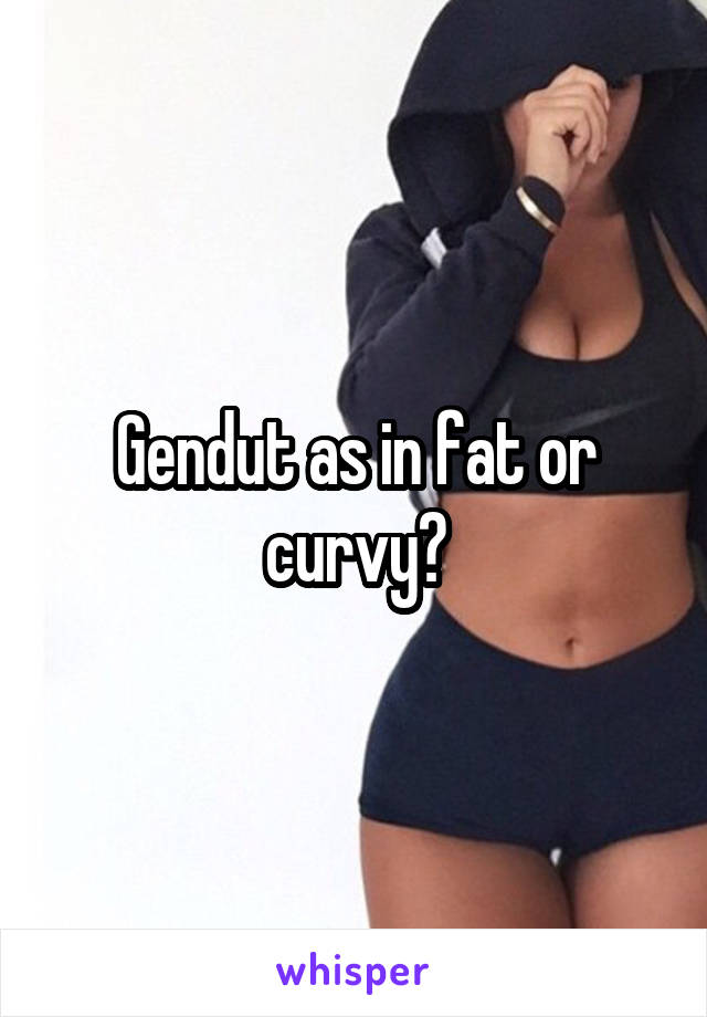 Gendut as in fat or curvy?