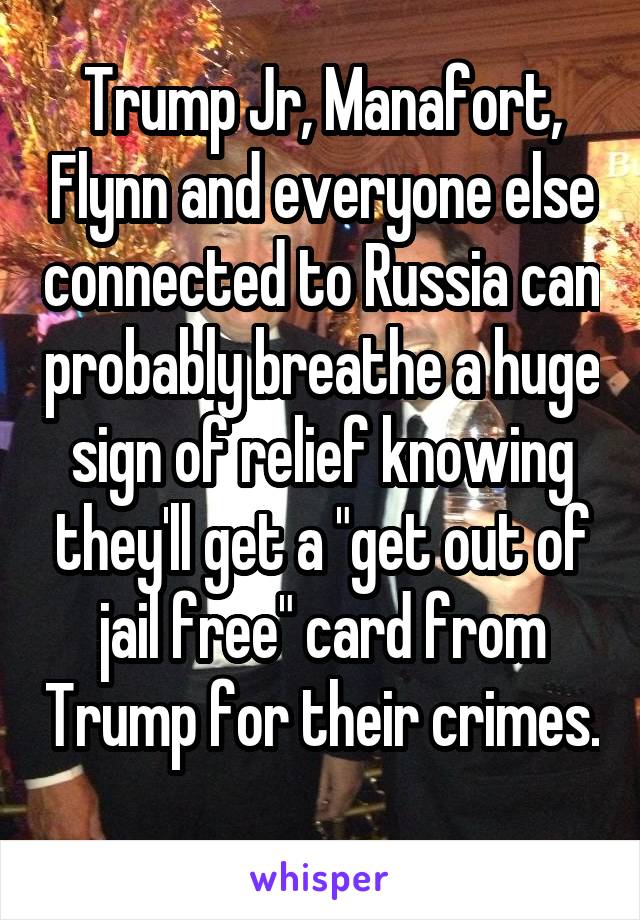 Trump Jr, Manafort, Flynn and everyone else connected to Russia can probably breathe a huge sign of relief knowing they'll get a "get out of jail free" card from Trump for their crimes. 