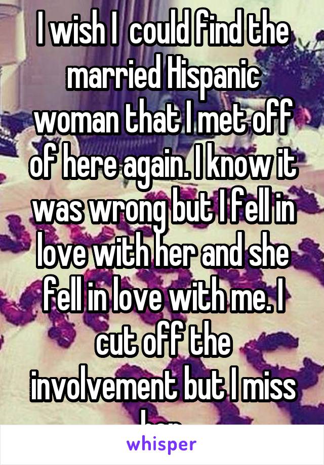 I wish I  could find the married Hispanic woman that I met off of here again. I know it was wrong but I fell in love with her and she fell in love with me. I cut off the involvement but I miss her.