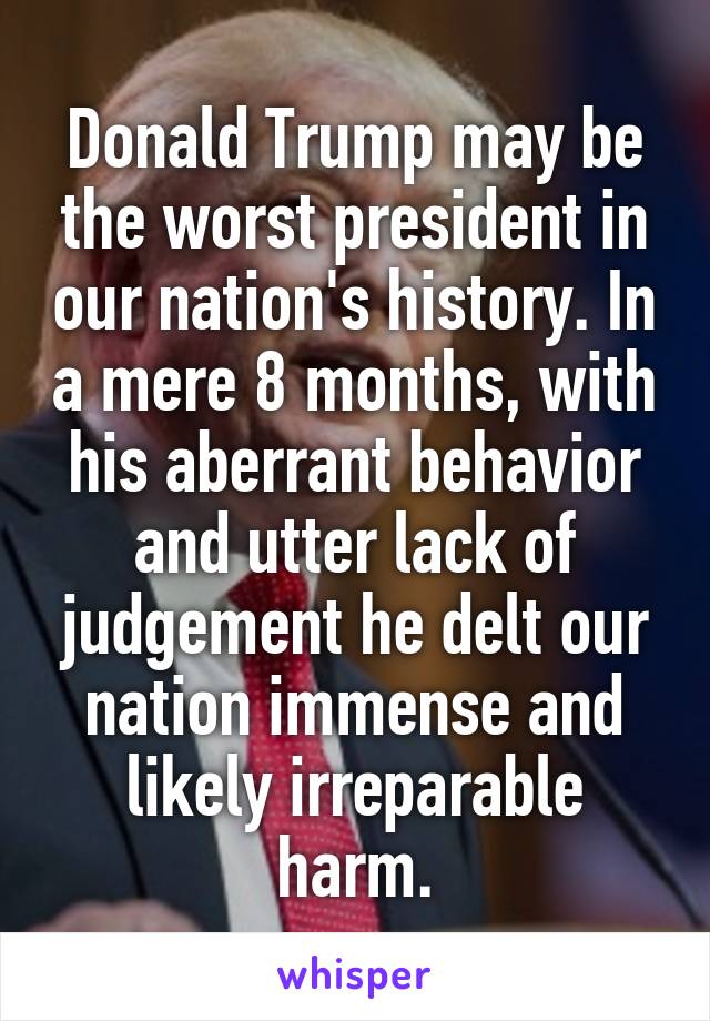 Donald Trump may be the worst president in our nation's history. In a mere 8 months, with his aberrant behavior and utter lack of judgement he delt our nation immense and likely irreparable harm.