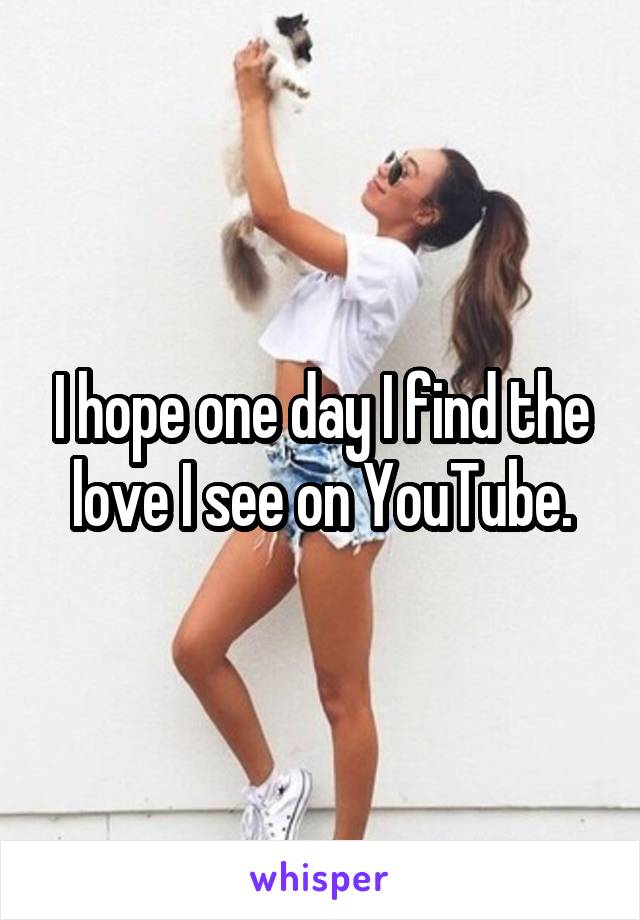 I hope one day I find the love I see on YouTube.