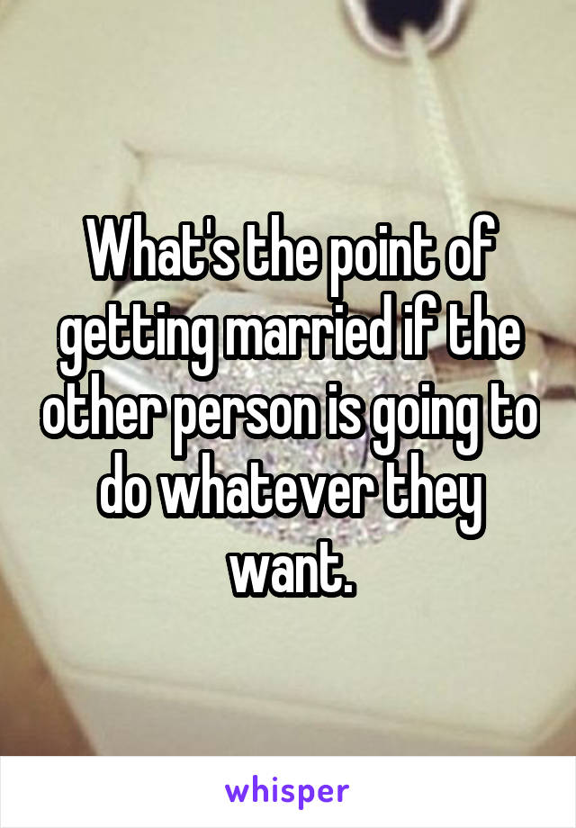 What's the point of getting married if the other person is going to do whatever they want.