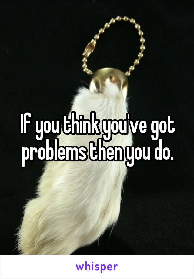 If you think you've got problems then you do.