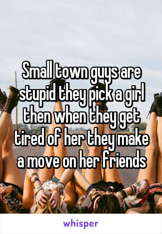 Small town guys are stupid they pick a girl then when they get tired of her they make a move on her friends