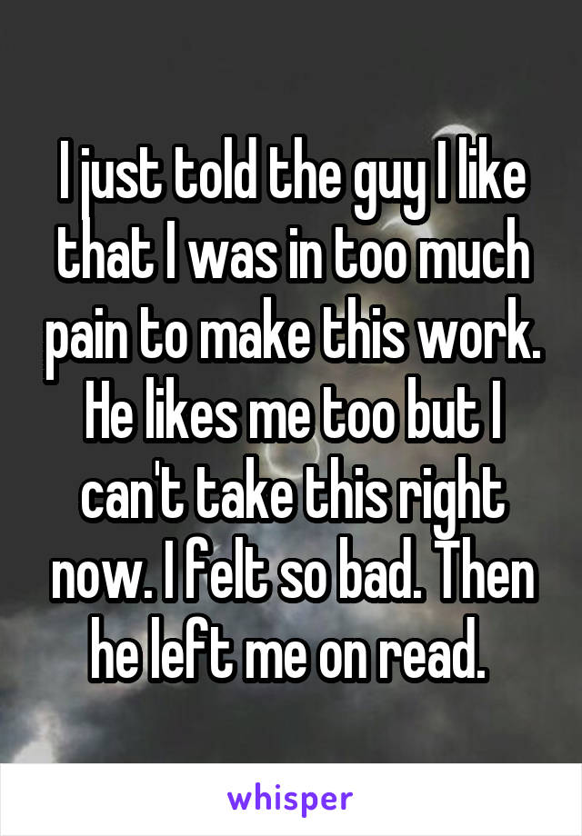 I just told the guy I like that I was in too much pain to make this work. He likes me too but I can't take this right now. I felt so bad. Then he left me on read. 