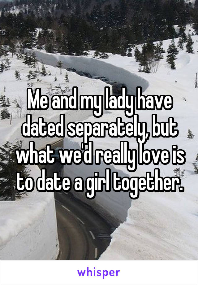 Me and my lady have dated separately, but what we'd really love is to date a girl together.