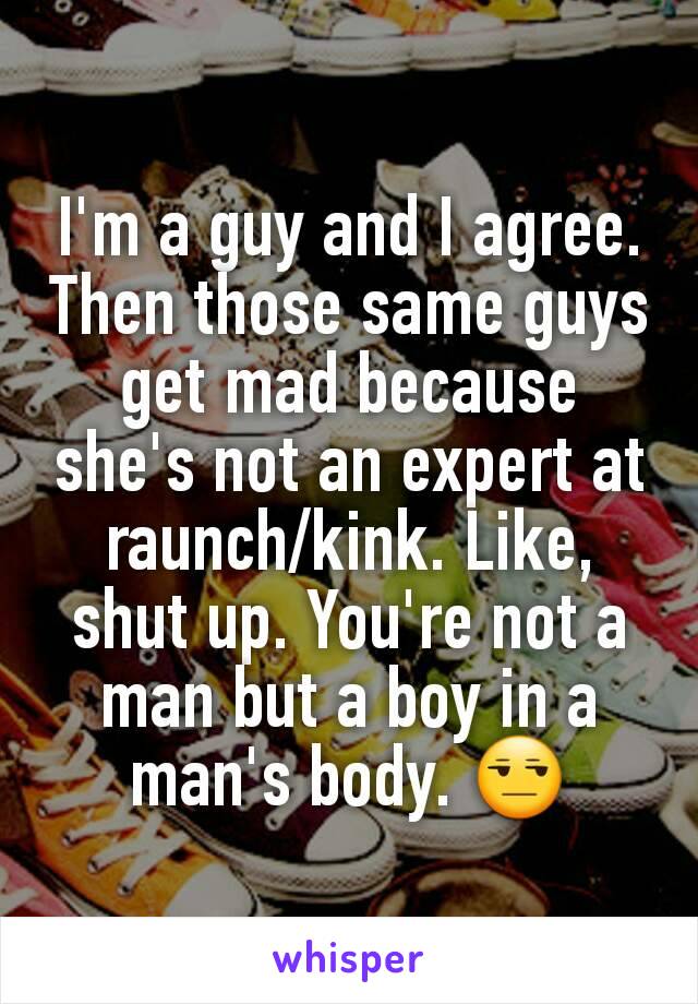 I'm a guy and I agree. Then those same guys get mad because she's not an expert at raunch/kink. Like, shut up. You're not a man but a boy in a man's body. 😒