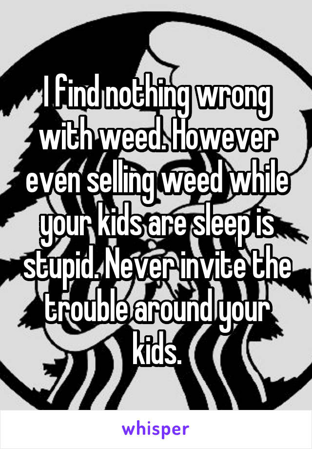 I find nothing wrong with weed. However even selling weed while your kids are sleep is stupid. Never invite the trouble around your kids.