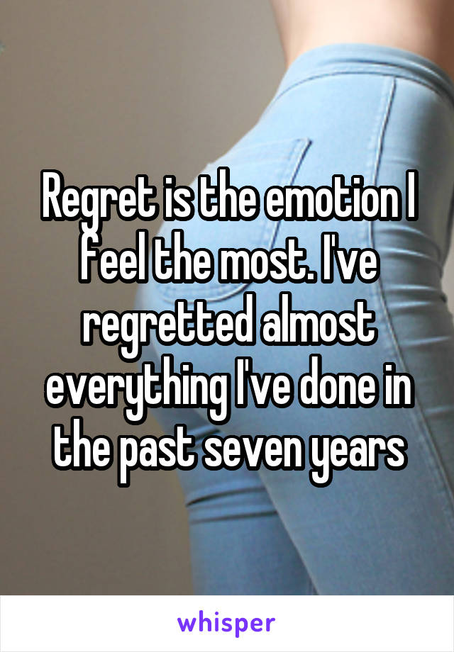 Regret is the emotion I feel the most. I've regretted almost everything I've done in the past seven years