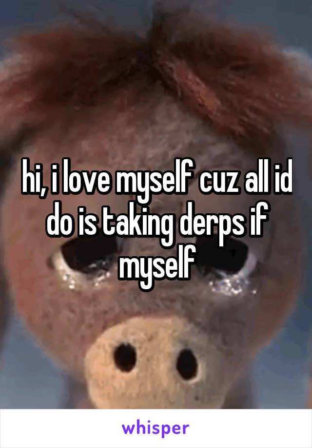 hi, i love myself cuz all id do is taking derps if myself