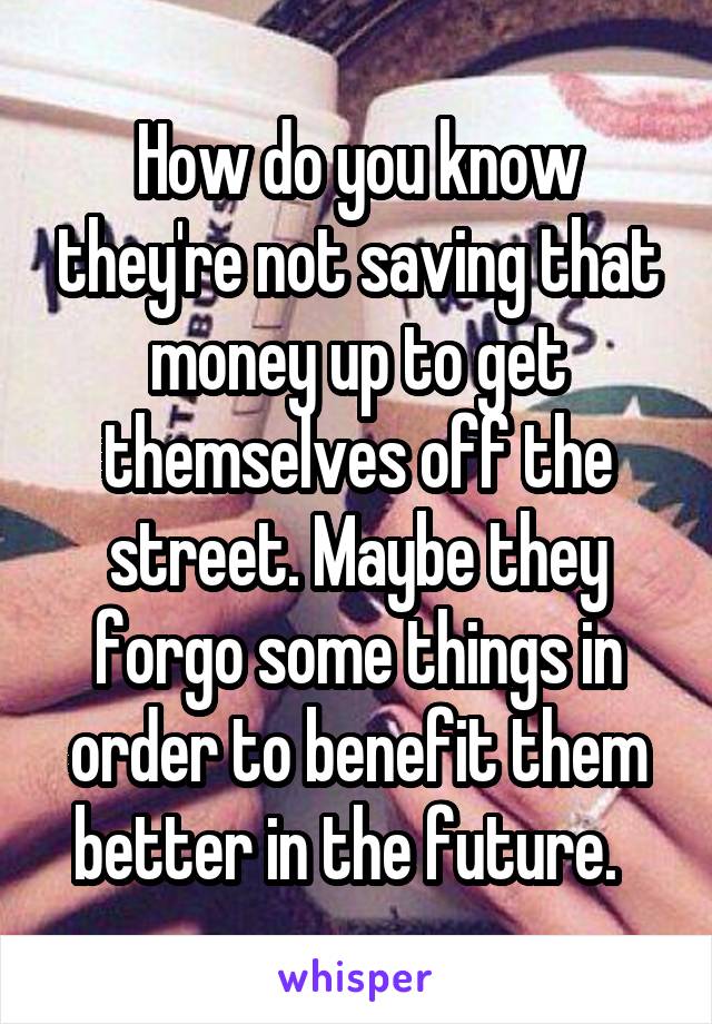 How do you know they're not saving that money up to get themselves off the street. Maybe they forgo some things in order to benefit them better in the future.  