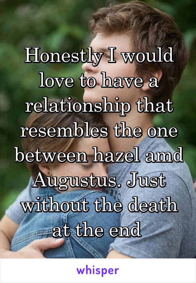 Honestly I would love to have a relationship that resembles the one between hazel amd Augustus. Just without the death at the end 