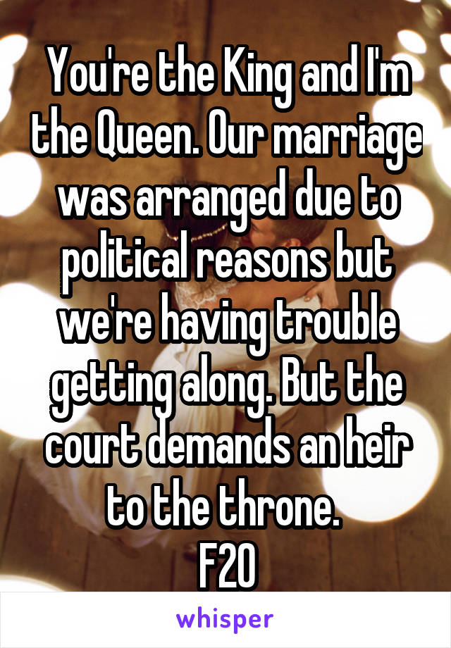 You're the King and I'm the Queen. Our marriage was arranged due to political reasons but we're having trouble getting along. But the court demands an heir to the throne. 
F20