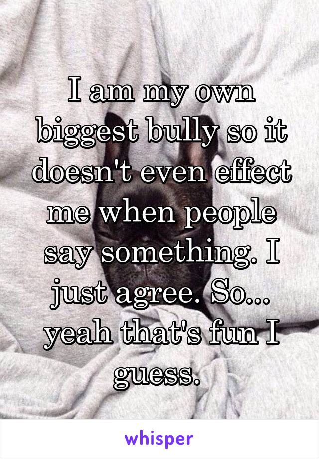 I am my own biggest bully so it doesn't even effect me when people say something. I just agree. So... yeah that's fun I guess. 