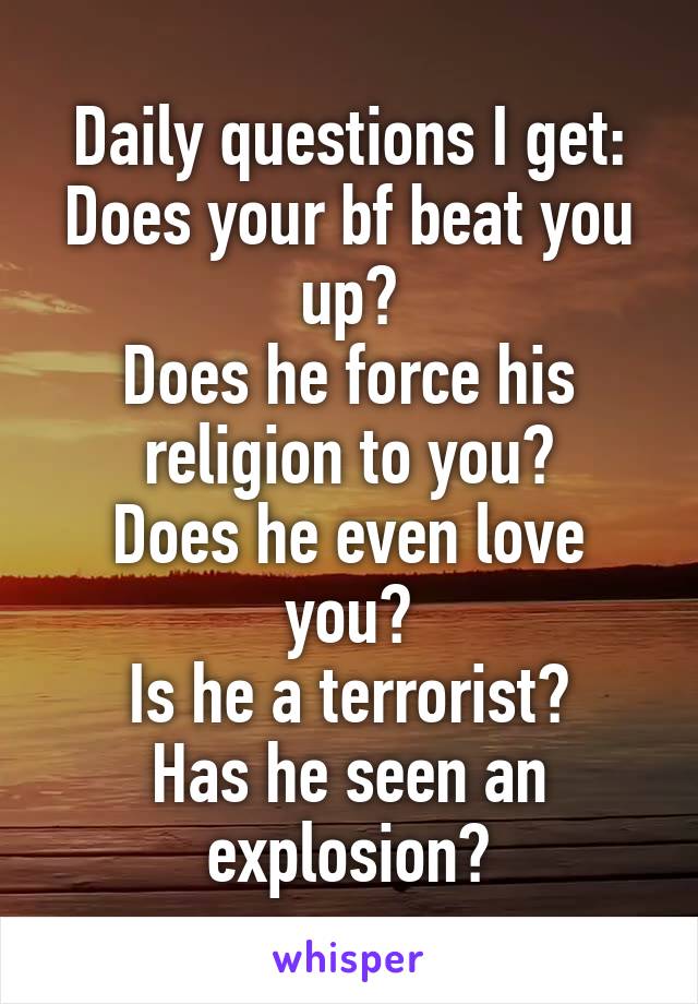 Daily questions I get:
Does your bf beat you up?
Does he force his religion to you?
Does he even love you?
Is he a terrorist?
Has he seen an explosion?