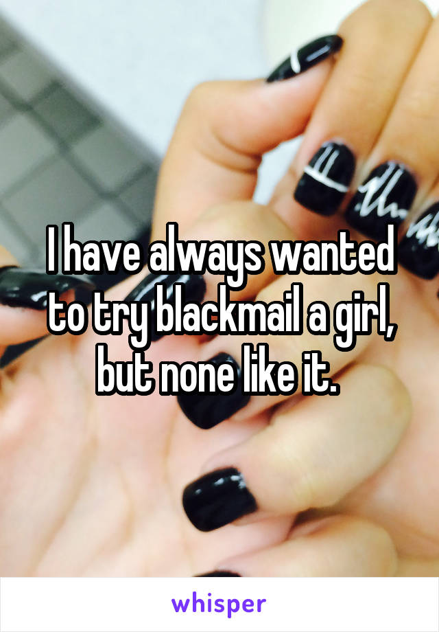 I have always wanted to try blackmail a girl, but none like it. 