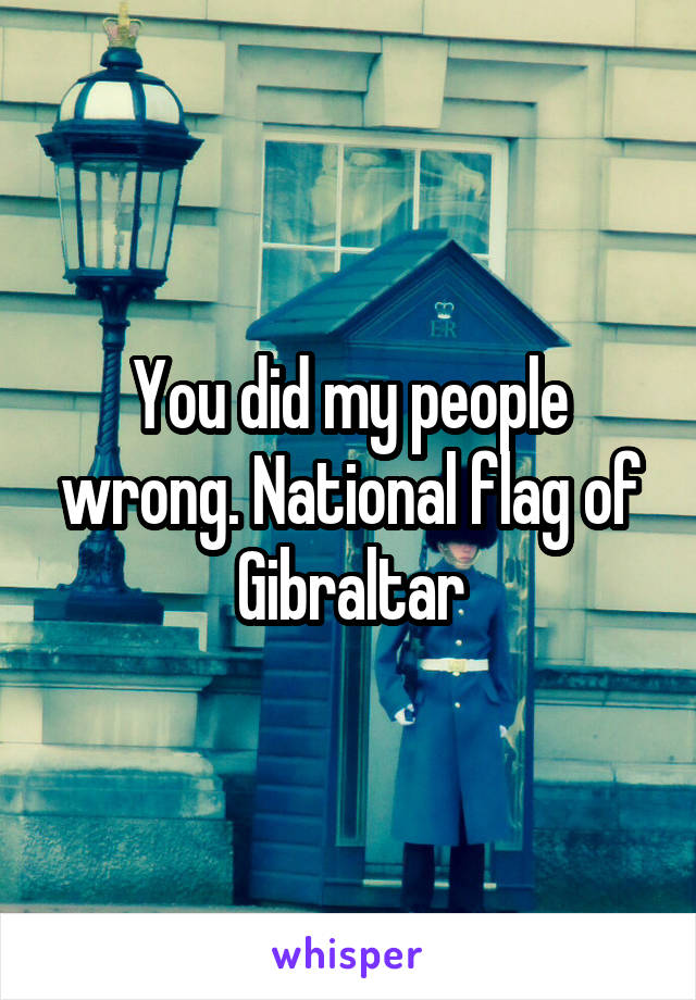You did my people wrong. National flag of Gibraltar