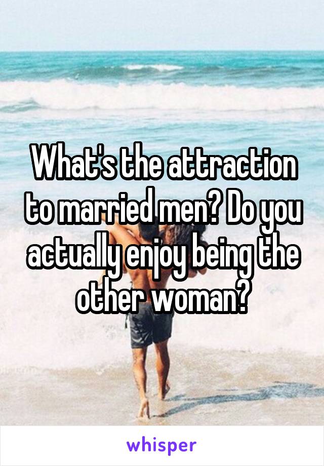 What's the attraction to married men? Do you actually enjoy being the other woman?