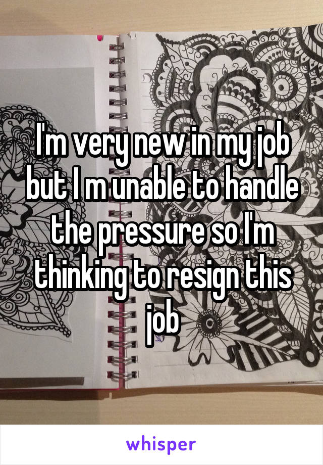 I'm very new in my job but I m unable to handle the pressure so I'm thinking to resign this job