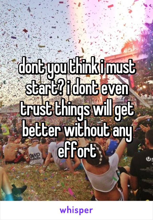 dont you think i must start? i dont even trust things will get better without any effort