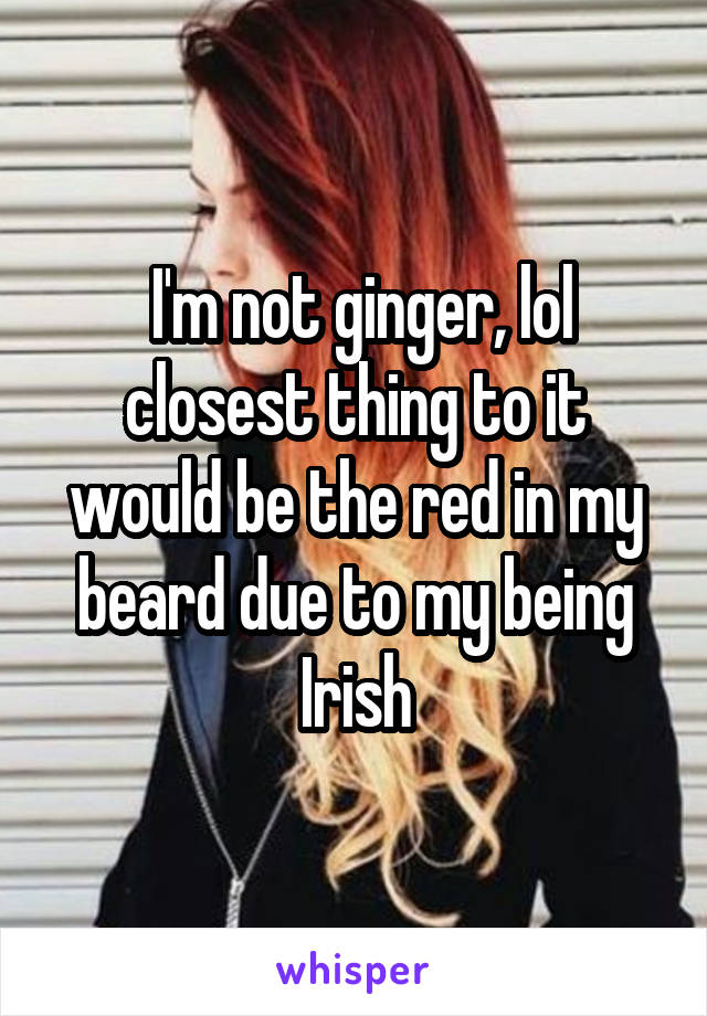  I'm not ginger, lol closest thing to it would be the red in my beard due to my being Irish