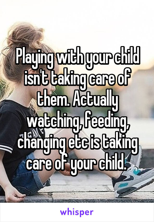 Playing with your child isn't taking care of them. Actually watching, feeding, changing etc is taking care of your child. 