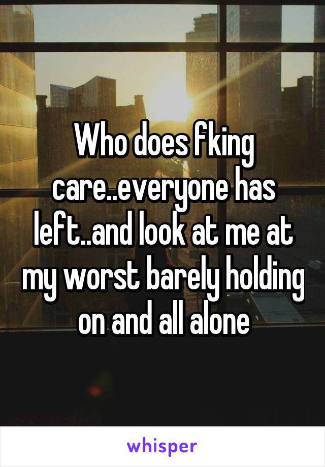 Who does fking care..everyone has left..and look at me at my worst barely holding on and all alone