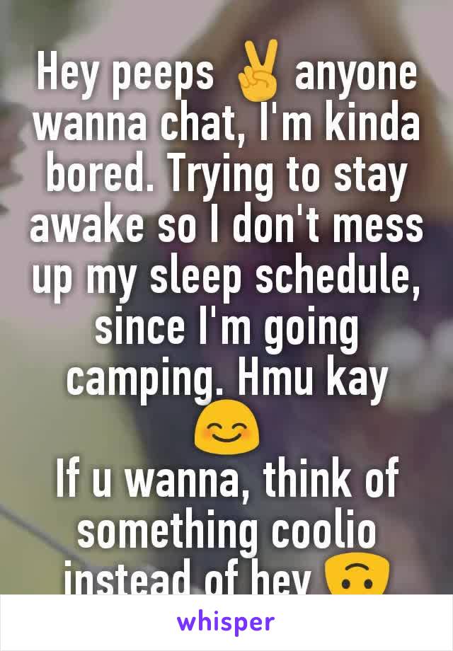 Hey peeps ✌️anyone wanna chat, I'm kinda bored. Trying to stay awake so I don't mess up my sleep schedule, since I'm going camping. Hmu kay 😊
If u wanna, think of something coolio instead of hey 🙃