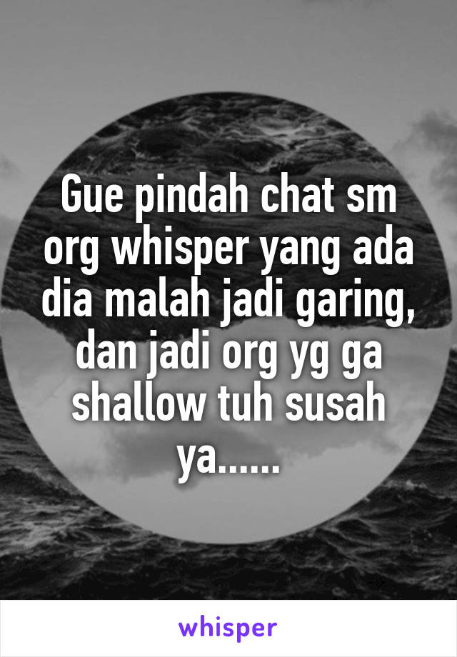 Gue pindah chat sm org whisper yang ada dia malah jadi garing, dan jadi org yg ga shallow tuh susah ya......