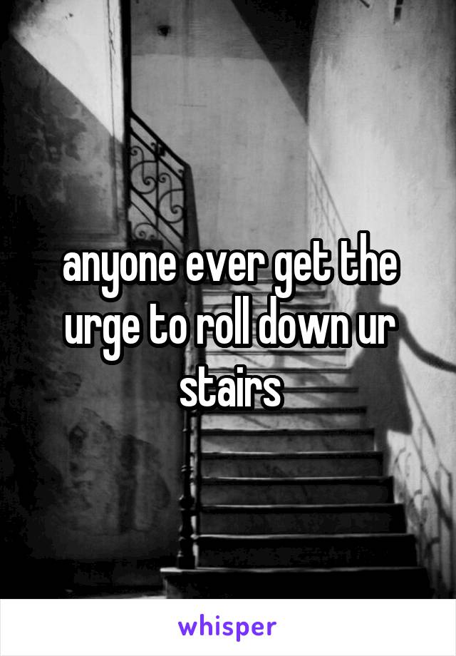 anyone ever get the urge to roll down ur stairs