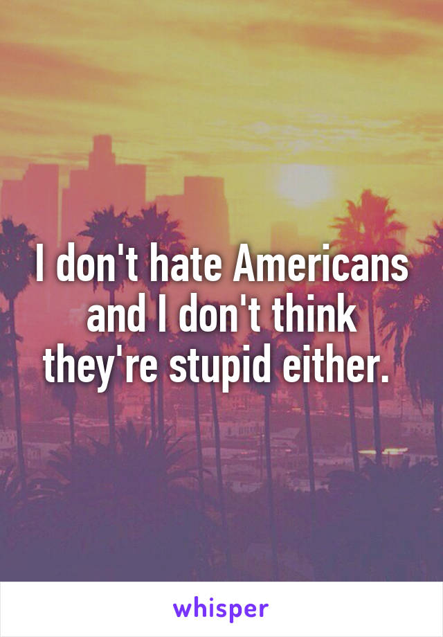 I don't hate Americans and I don't think they're stupid either. 