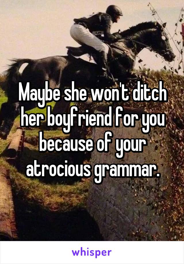 Maybe she won't ditch her boyfriend for you because of your atrocious grammar.