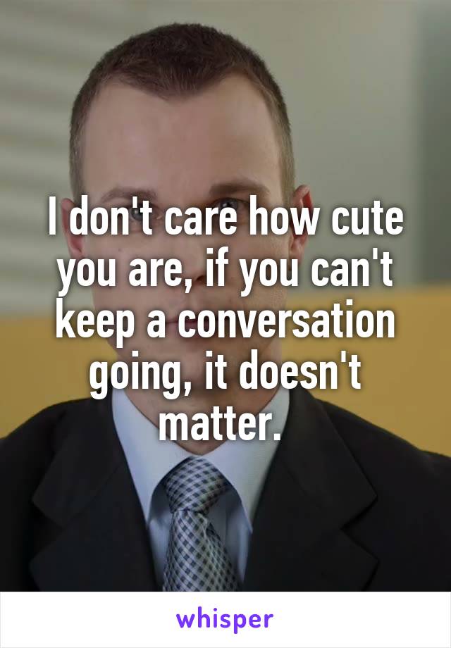 I don't care how cute you are, if you can't keep a conversation going, it doesn't matter. 