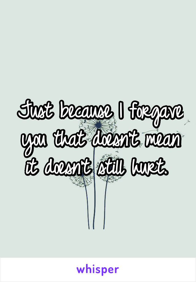 Just because I forgave you that doesn't mean it doesn't still hurt. 