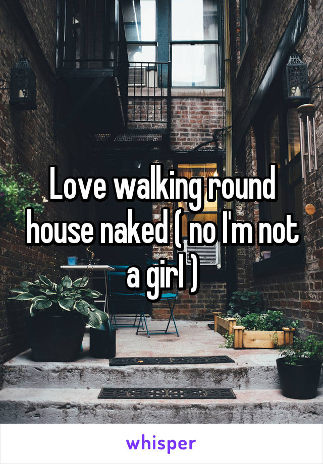 Love walking round house naked ( no I'm not a girl )