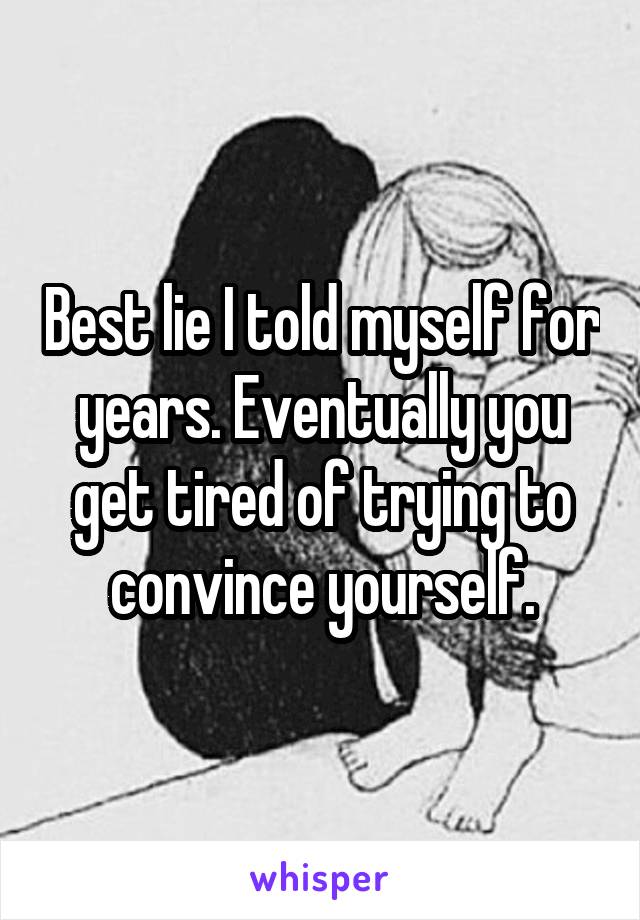 Best lie I told myself for years. Eventually you get tired of trying to convince yourself.