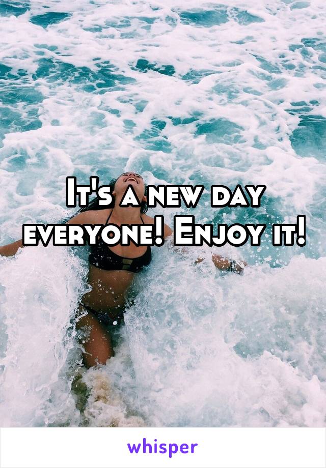 It's a new day everyone! Enjoy it! 