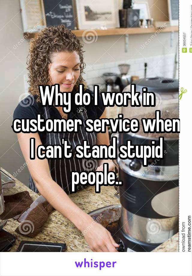 Why do I work in customer service when I can't stand stupid people..