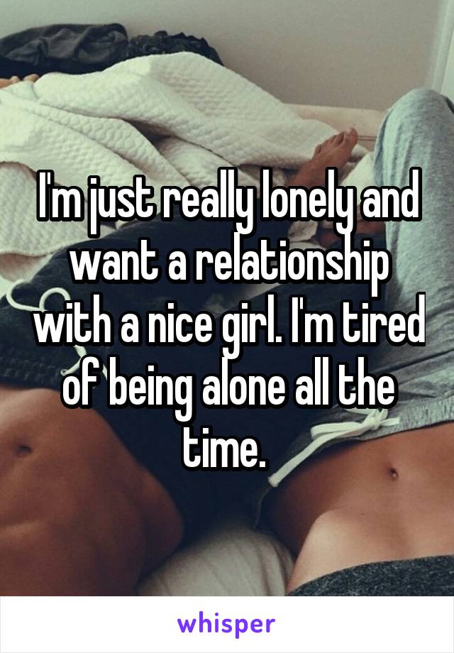 I'm just really lonely and want a relationship with a nice girl. I'm tired of being alone all the time. 