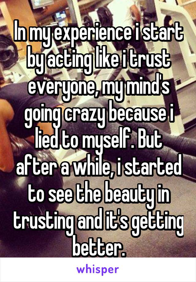 In my experience i start by acting like i trust everyone, my mind's going crazy because i lied to myself. But after a while, i started to see the beauty in trusting and it's getting better.