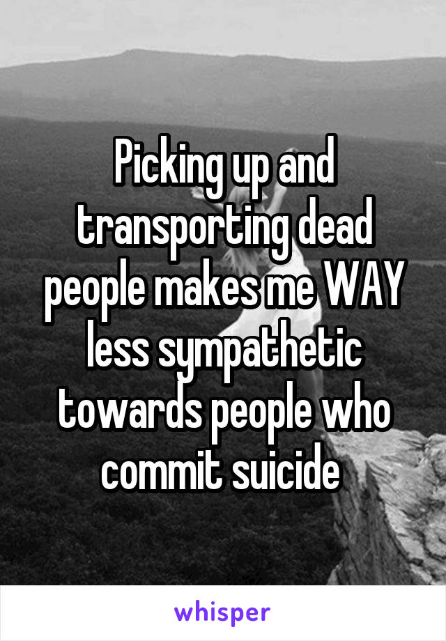 Picking up and transporting dead people makes me WAY less sympathetic towards people who commit suicide 