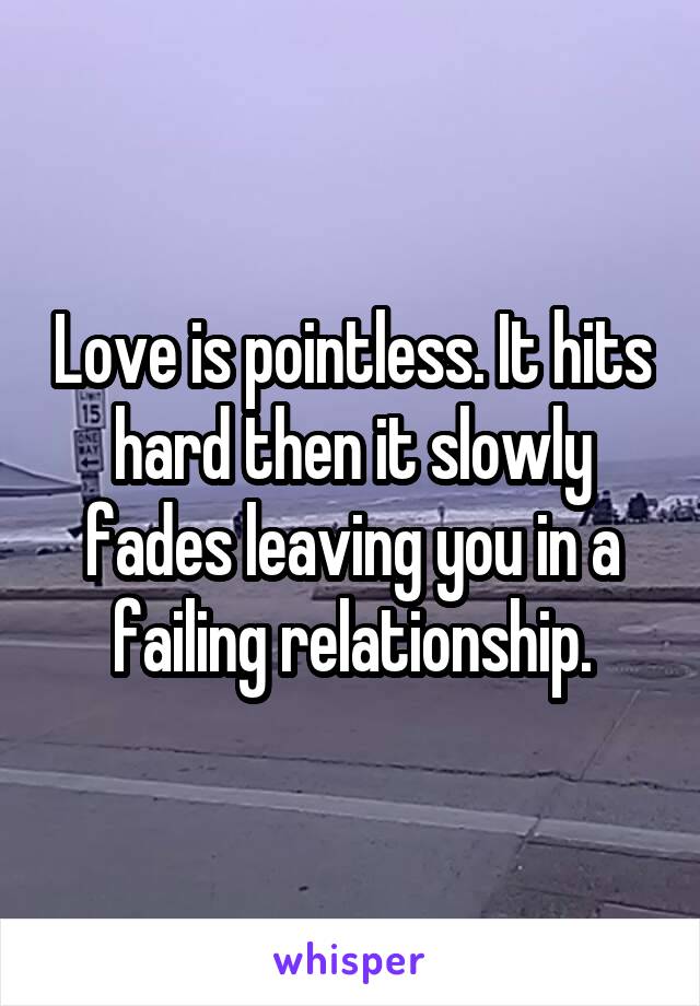 Love is pointless. It hits hard then it slowly fades leaving you in a failing relationship.