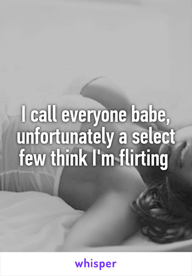 I call everyone babe, unfortunately a select few think I'm flirting 