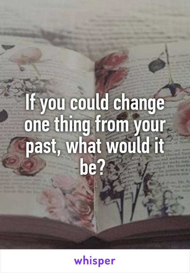 If you could change one thing from your past, what would it be? 