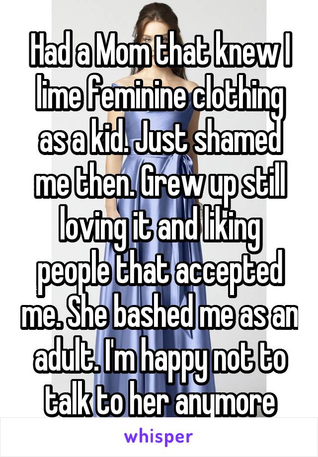 Had a Mom that knew I lime feminine clothing as a kid. Just shamed me then. Grew up still loving it and liking people that accepted me. She bashed me as an adult. I'm happy not to talk to her anymore